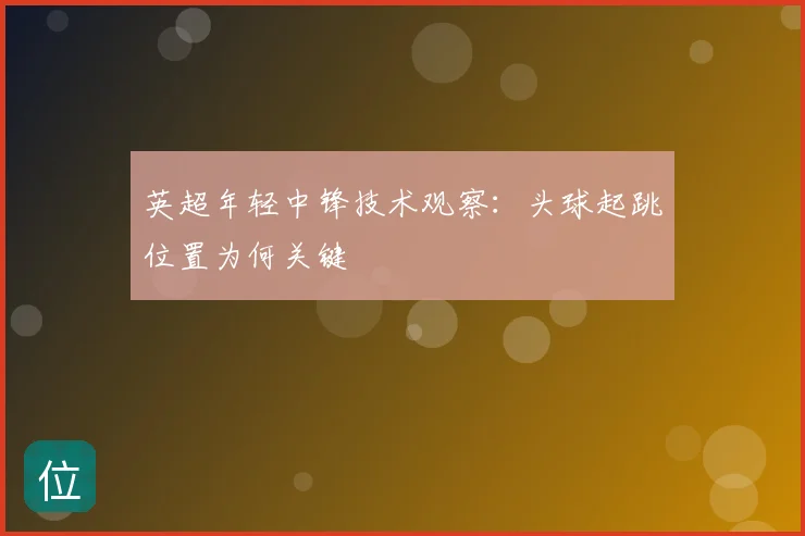 英超年轻中锋技术观察：头球起跳位置为何关键