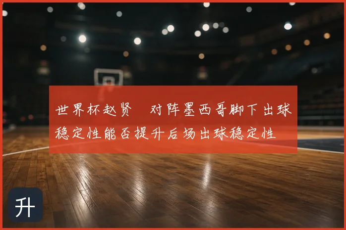 世界杯赵贤祐对阵墨西哥脚下出球稳定性能否提升后场出球稳定性