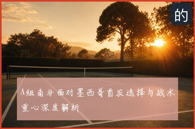 A组南非面对墨西哥首发选择与战术重心深度解析